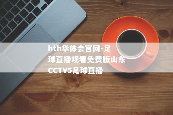 hth华体会官网-足球直播观看免费版山东CCTV5足球直播